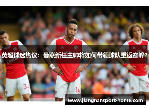 英超球迷热议：曼联新任主帅将如何带领球队重返巅峰？